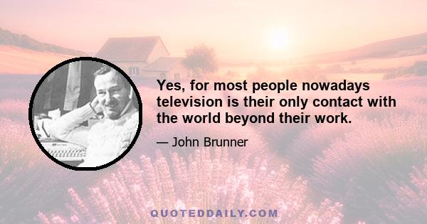 Yes, for most people nowadays television is their only contact with the world beyond their work.