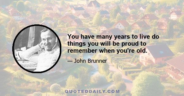 You have many years to live do things you will be proud to remember when you're old.