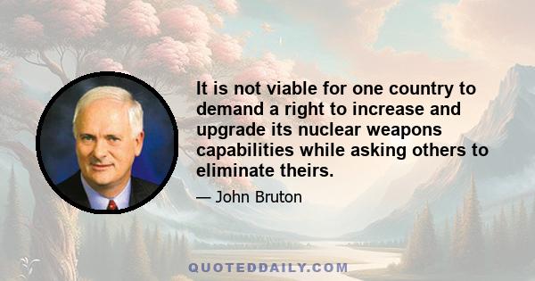 It is not viable for one country to demand a right to increase and upgrade its nuclear weapons capabilities while asking others to eliminate theirs.