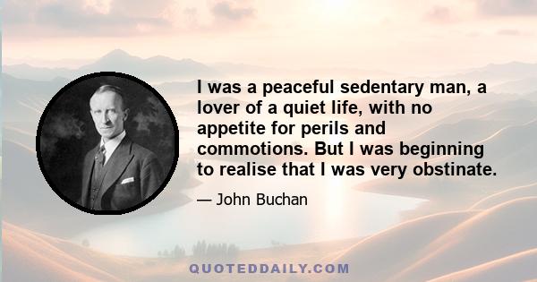 I was a peaceful sedentary man, a lover of a quiet life, with no appetite for perils and commotions. But I was beginning to realise that I was very obstinate.