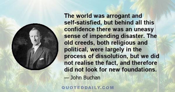 The world was arrogant and self-satisfied, but behind all this confidence there was an uneasy sense of impending disaster. The old creeds, both religious and political, were largely in the process of dissolution, but we 