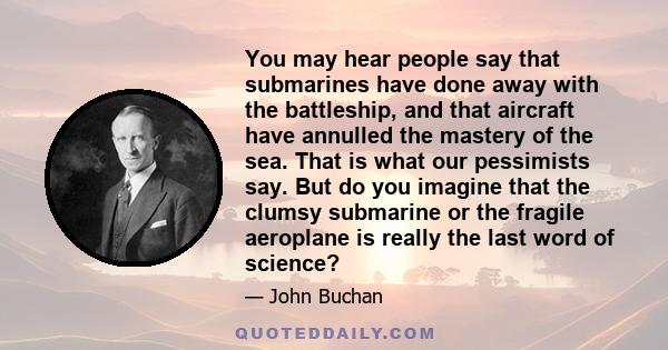 You may hear people say that submarines have done away with the battleship, and that aircraft have annulled the mastery of the sea. That is what our pessimists say. But do you imagine that the clumsy submarine or the