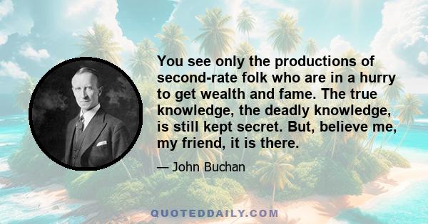 You see only the productions of second-rate folk who are in a hurry to get wealth and fame. The true knowledge, the deadly knowledge, is still kept secret. But, believe me, my friend, it is there.