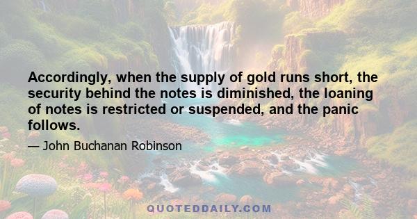 Accordingly, when the supply of gold runs short, the security behind the notes is diminished, the loaning of notes is restricted or suspended, and the panic follows.