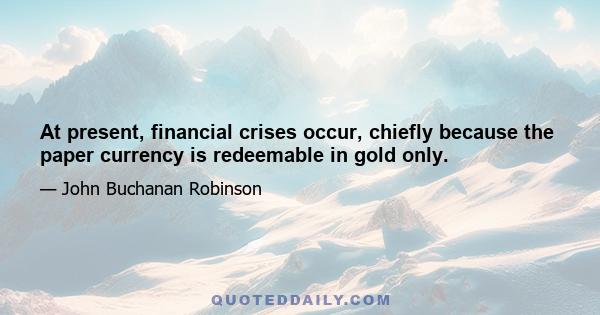 At present, financial crises occur, chiefly because the paper currency is redeemable in gold only.