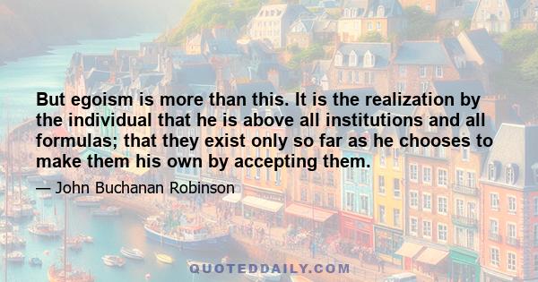 But egoism is more than this. It is the realization by the individual that he is above all institutions and all formulas; that they exist only so far as he chooses to make them his own by accepting them.