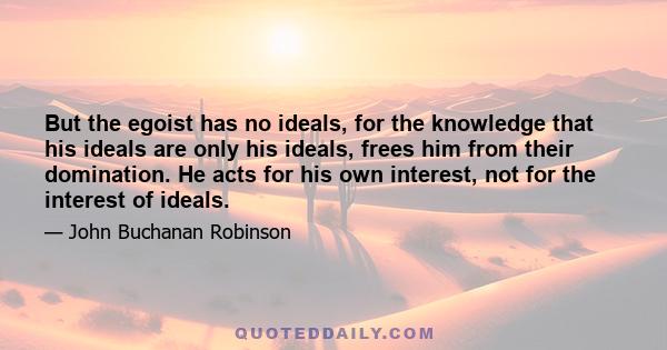 But the egoist has no ideals, for the knowledge that his ideals are only his ideals, frees him from their domination. He acts for his own interest, not for the interest of ideals.