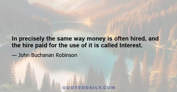 In precisely the same way money is often hired, and the hire paid for the use of it is called Interest.