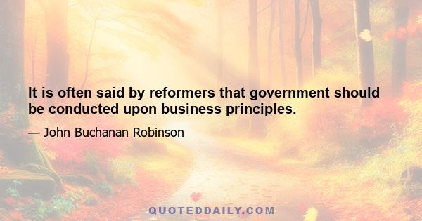 It is often said by reformers that government should be conducted upon business principles.