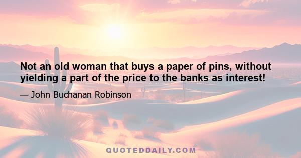 Not an old woman that buys a paper of pins, without yielding a part of the price to the banks as interest!