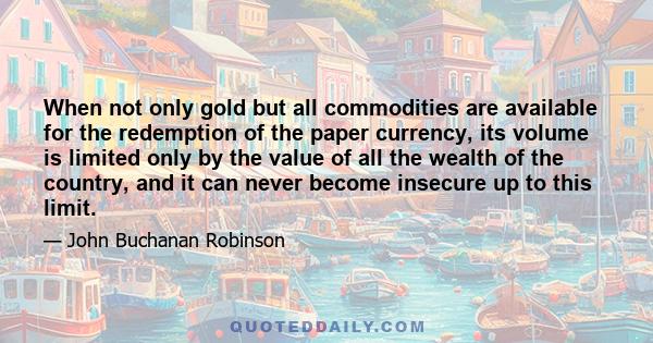 When not only gold but all commodities are available for the redemption of the paper currency, its volume is limited only by the value of all the wealth of the country, and it can never become insecure up to this limit.