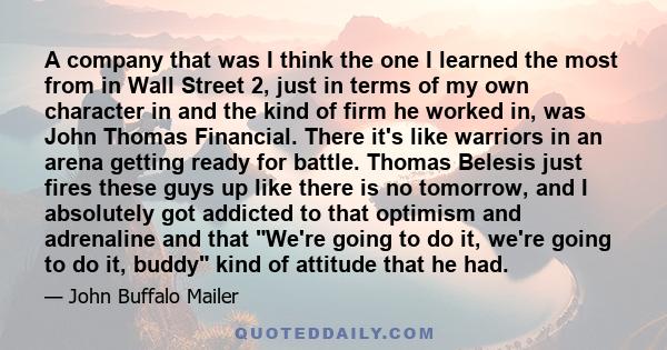 A company that was I think the one I learned the most from in Wall Street 2, just in terms of my own character in and the kind of firm he worked in, was John Thomas Financial. There it's like warriors in an arena