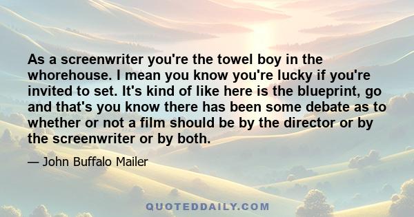 As a screenwriter you're the towel boy in the whorehouse. I mean you know you're lucky if you're invited to set. It's kind of like here is the blueprint, go and that's you know there has been some debate as to whether