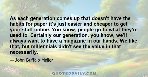 As each generation comes up that doesn't have the habits for paper it's just easier and cheaper to get your stuff online. You know, people go to what they're used to. Certainly our generation, you know, we'll always