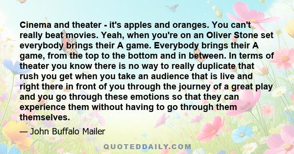 Cinema and theater - it's apples and oranges. You can't really beat movies. Yeah, when you're on an Oliver Stone set everybody brings their A game. Everybody brings their A game, from the top to the bottom and in