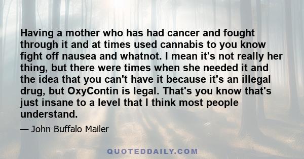 Having a mother who has had cancer and fought through it and at times used cannabis to you know fight off nausea and whatnot. I mean it's not really her thing, but there were times when she needed it and the idea that