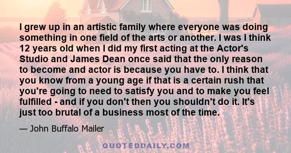 I grew up in an artistic family where everyone was doing something in one field of the arts or another. I was I think 12 years old when I did my first acting at the Actor's Studio and James Dean once said that the only