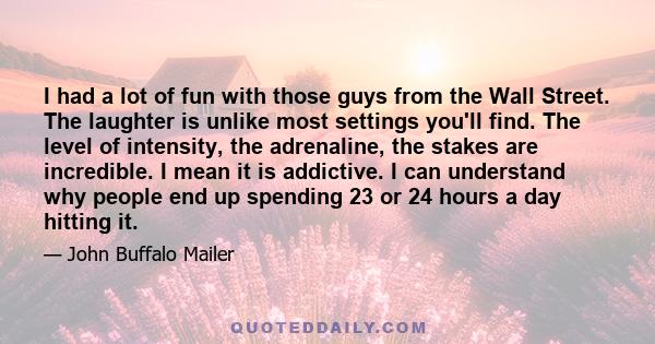 I had a lot of fun with those guys from the Wall Street. The laughter is unlike most settings you'll find. The level of intensity, the adrenaline, the stakes are incredible. I mean it is addictive. I can understand why