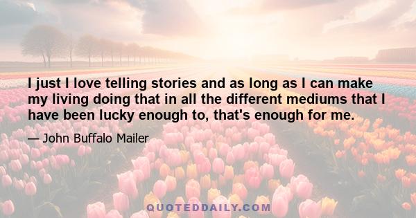 I just I love telling stories and as long as I can make my living doing that in all the different mediums that I have been lucky enough to, that's enough for me.