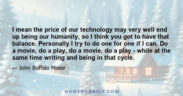 I mean the price of our technology may very well end up being our humanity, so I think you got to have that balance. Personally I try to do one for one if I can. Do a movie, do a play, do a movie, do a play - while at