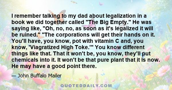 I remember talking to my dad about legalization in a book we did together called The Big Empty. He was saying like, Oh, no, no, as soon as it's legalized it will be ruined. The corporations will get their hands on it.