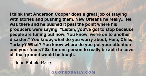 I think that Anderson Cooper does a great job of staying with stories and pushing them. New Orleans he really... He was there and he pushed it past the point where his producers were saying, Listen, you've got to stop