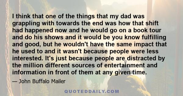 I think that one of the things that my dad was grappling with towards the end was how that shift had happened now and he would go on a book tour and do his shows and it would be you know fulfilling and good, but he