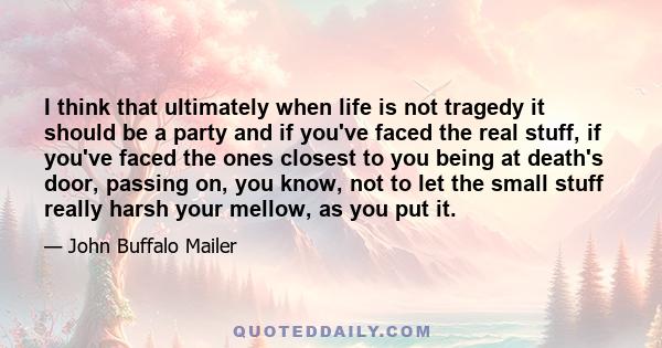 I think that ultimately when life is not tragedy it should be a party and if you've faced the real stuff, if you've faced the ones closest to you being at death's door, passing on, you know, not to let the small stuff