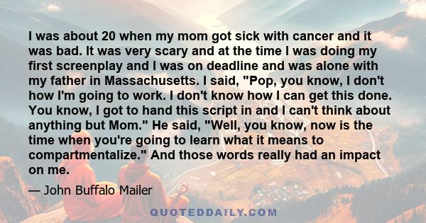 I was about 20 when my mom got sick with cancer and it was bad. It was very scary and at the time I was doing my first screenplay and I was on deadline and was alone with my father in Massachusetts. I said, Pop, you