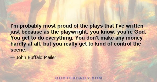 I'm probably most proud of the plays that I've written just because as the playwright, you know, you're God. You get to do everything. You don't make any money hardly at all, but you really get to kind of control the