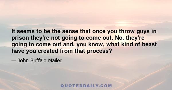 It seems to be the sense that once you throw guys in prison they're not going to come out. No, they're going to come out and, you know, what kind of beast have you created from that process?