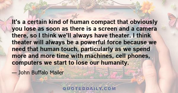 It's a certain kind of human compact that obviously you lose as soon as there is a screen and a camera there, so I think we'll always have theater. I think theater will always be a powerful force because we need that