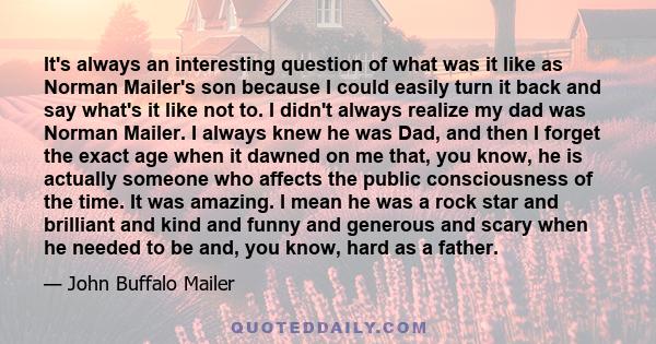 It's always an interesting question of what was it like as Norman Mailer's son because I could easily turn it back and say what's it like not to. I didn't always realize my dad was Norman Mailer. I always knew he was