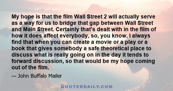 My hope is that the film Wall Street 2 will actually serve as a way for us to bridge that gap between Wall Street and Main Street. Certainly that's dealt with in the film of how it does affect everybody, so, you know, I 