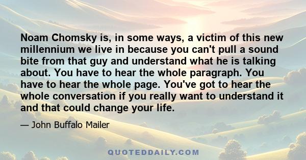 Noam Chomsky is, in some ways, a victim of this new millennium we live in because you can't pull a sound bite from that guy and understand what he is talking about. You have to hear the whole paragraph. You have to hear 