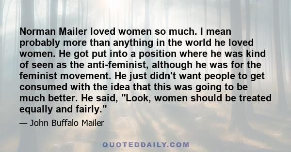 Norman Mailer loved women so much. I mean probably more than anything in the world he loved women. He got put into a position where he was kind of seen as the anti-feminist, although he was for the feminist movement. He 