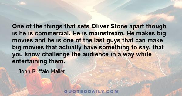 One of the things that sets Oliver Stone apart though is he is commercial. He is mainstream. He makes big movies and he is one of the last guys that can make big movies that actually have something to say, that you know 