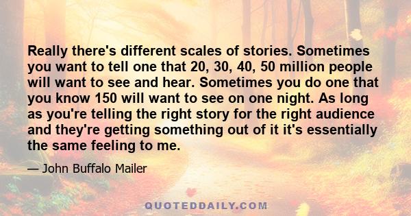 Really there's different scales of stories. Sometimes you want to tell one that 20, 30, 40, 50 million people will want to see and hear. Sometimes you do one that you know 150 will want to see on one night. As long as