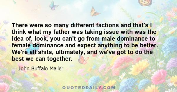 There were so many different factions and that's I think what my father was taking issue with was the idea of, look, you can't go from male dominance to female dominance and expect anything to be better. We're all