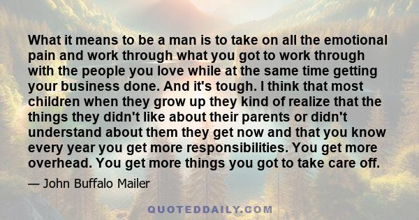 What it means to be a man is to take on all the emotional pain and work through what you got to work through with the people you love while at the same time getting your business done. And it's tough. I think that most