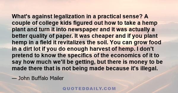 What's against legalization in a practical sense? A couple of college kids figured out how to take a hemp plant and turn it into newspaper and it was actually a better quality of paper. It was cheaper and if you plant