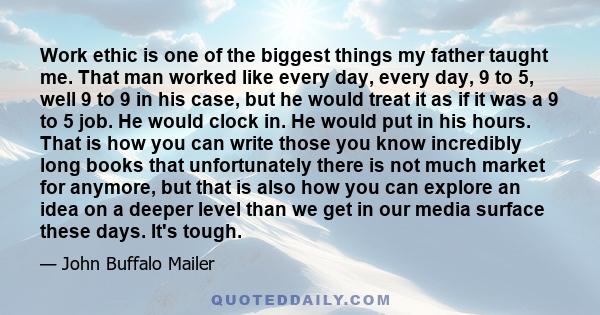 Work ethic is one of the biggest things my father taught me. That man worked like every day, every day, 9 to 5, well 9 to 9 in his case, but he would treat it as if it was a 9 to 5 job. He would clock in. He would put