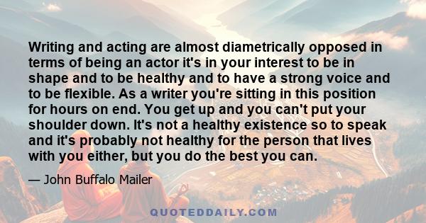 Writing and acting are almost diametrically opposed in terms of being an actor it's in your interest to be in shape and to be healthy and to have a strong voice and to be flexible. As a writer you're sitting in this