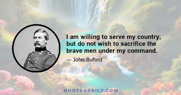 I am willing to serve my country, but do not wish to sacrifice the brave men under my command.