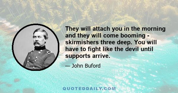 They will attach you in the morning and they will come booming - skirmishers three deep. You will have to fight like the devil until supports arrive.