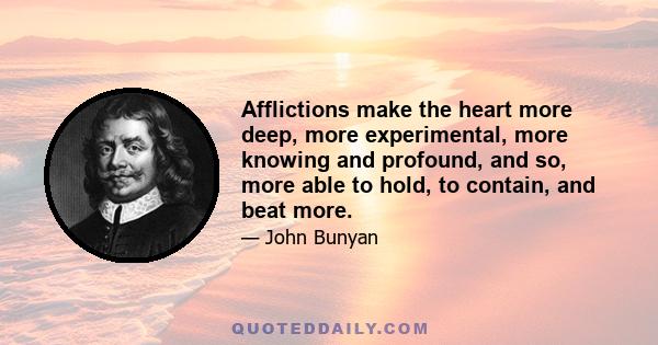 Afflictions make the heart more deep, more experimental, more knowing and profound, and so, more able to hold, to contain, and beat more.