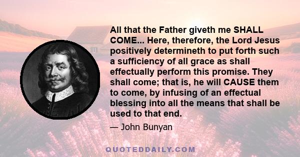 All that the Father giveth me SHALL COME... Here, therefore, the Lord Jesus positively determineth to put forth such a sufficiency of all grace as shall effectually perform this promise. They shall come; that is, he