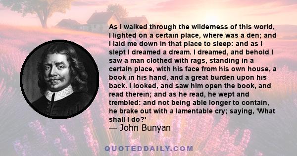 As I walked through the wilderness of this world, I lighted on a certain place, where was a den; and I laid me down in that place to sleep: and as I slept I dreamed a dream. I dreamed, and behold I saw a man clothed