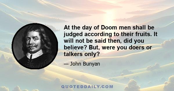 At the day of Doom men shall be judged according to their fruits. It will not be said then, did you believe? But, were you doers or talkers only?