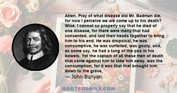 Atten. Pray of what disease did Mr. Badman die, for now I perceive we are come up to his death? Wise. I cannot so properly say that he died of one disease, for there were many that had consented, and laid their heads